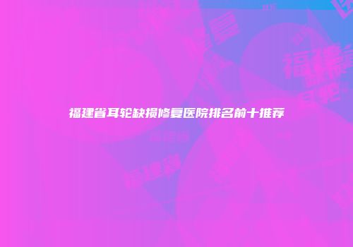 福建省耳轮缺损修复医院排名前十推荐