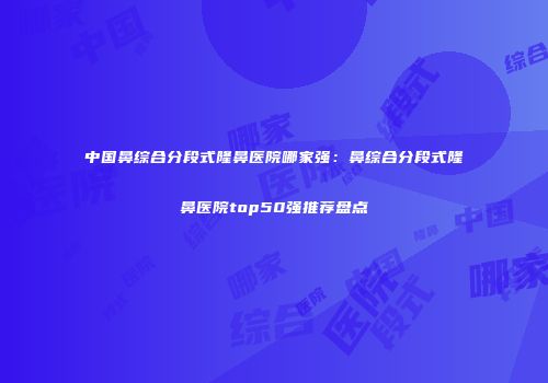 中国鼻综合分段式隆鼻医院哪家强：鼻综合分段式隆鼻医院top50强推荐盘点