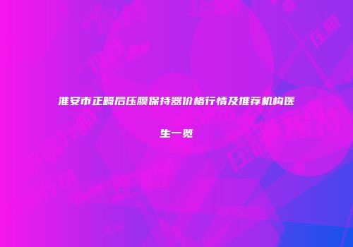 淮安市正畸后压膜保持器价格行情及推荐机构医生一览
