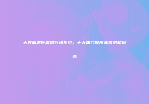大连面雕医院排行榜揭晓：十大热门整形美容机构盘点
