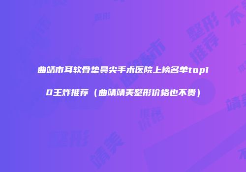 曲靖市耳软骨垫鼻尖手术医院上榜名单top10王炸推荐（曲靖靖美整形价格也不贵）