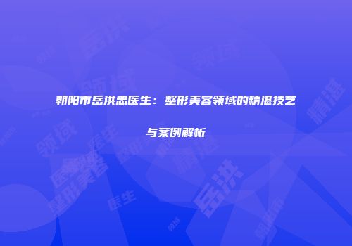 朝阳市岳洪忠医生：整形美容领域的精湛技艺与案例解析