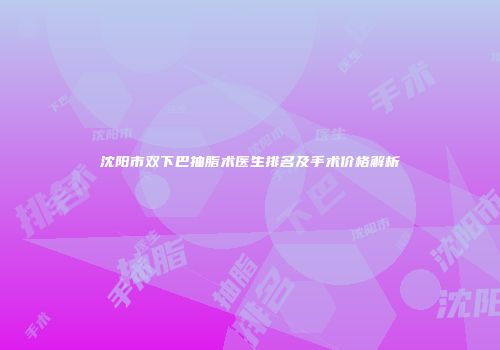 沈阳市双下巴抽脂术医生排名及手术价格解析