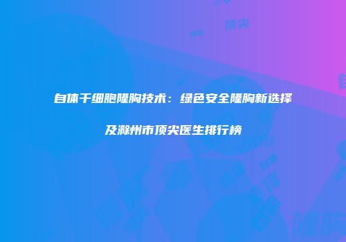 自体干细胞隆胸技术：绿色安全隆胸新选择及滁州市顶尖医生排行榜