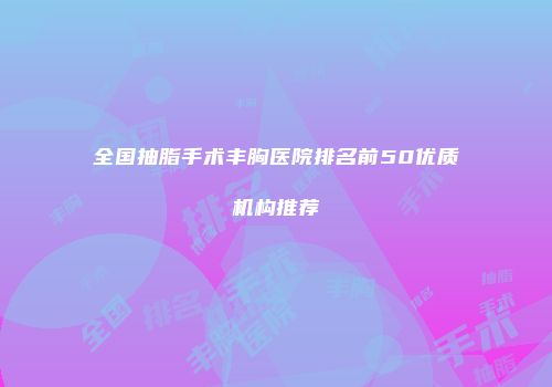 全国抽脂手术丰胸医院排名前50优质机构推荐