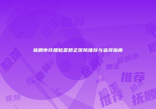 抚顺市托腮脸歪矫正医院推荐与选择指南
