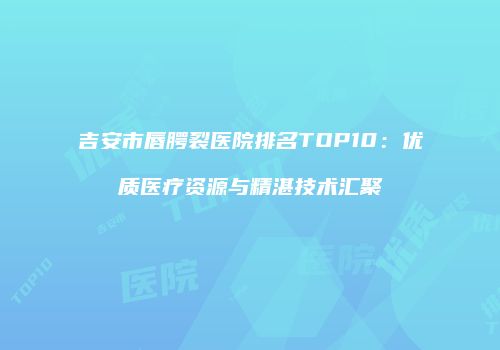 吉安市唇腭裂医院排名TOP10：优质医疗资源与精湛技术汇聚