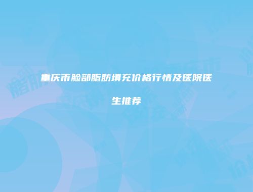 重庆市脸部脂肪填充价格行情及医院医生推荐