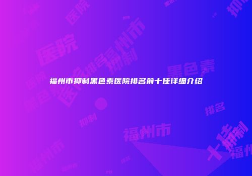 福州市抑制黑色素医院排名前十佳详细介绍