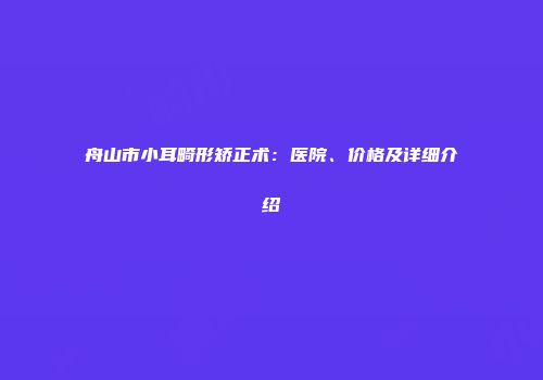 舟山市小耳畸形矫正术：医院、价格及详细介绍