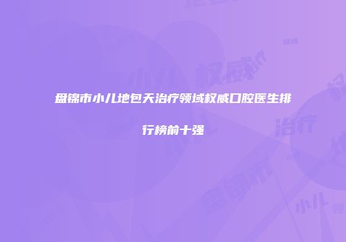 盘锦市小儿地包天治疗领域权威口腔医生排行榜前十强