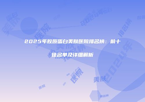2025年胶原蛋白美肤医院排名榜：前十佳名单及详细解析