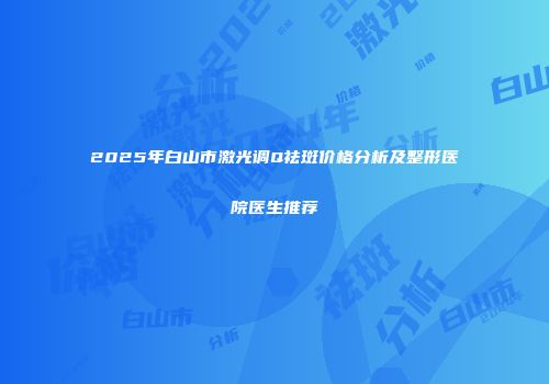 2025年白山市激光调Q祛斑价格分析及整形医院医生推荐