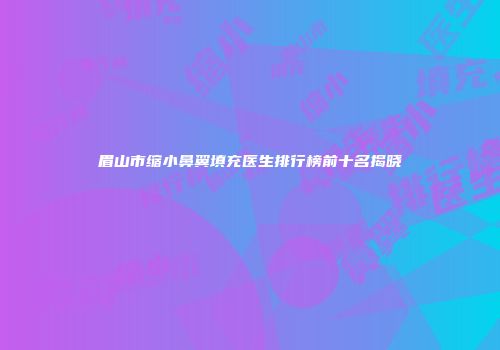 眉山市缩小鼻翼填充医生排行榜前十名揭晓