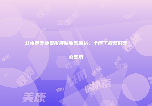 北京伊美康整形医院收费解析：全面了解整形美容费用
