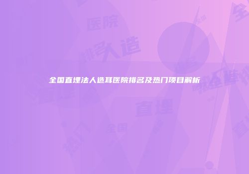 全国直埋法人造耳医院排名及热门项目解析
