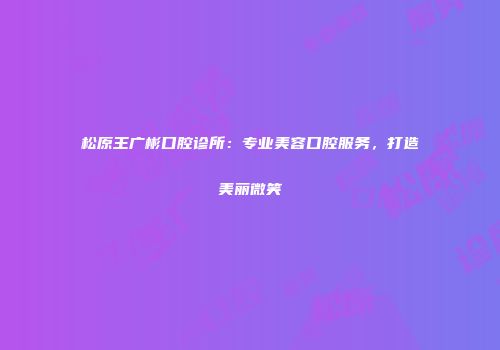 松原王广彬口腔诊所：专业美容口腔服务，打造美丽微笑