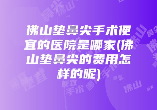 佛山垫鼻尖手术便宜的医院是哪家(佛山垫鼻尖的费用怎样的呢)