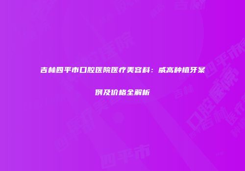 吉林四平市口腔医院医疗美容科：威高种植牙案例及价格全解析