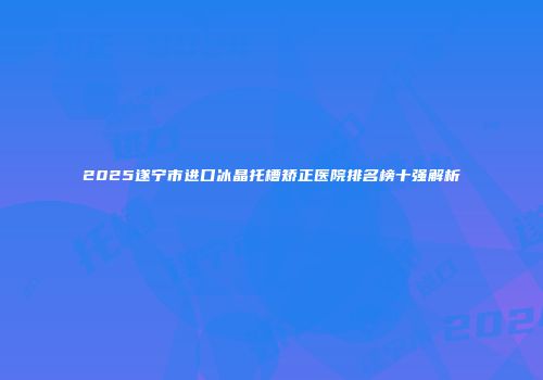2025遂宁市进口冰晶托槽矫正医院排名榜十强解析