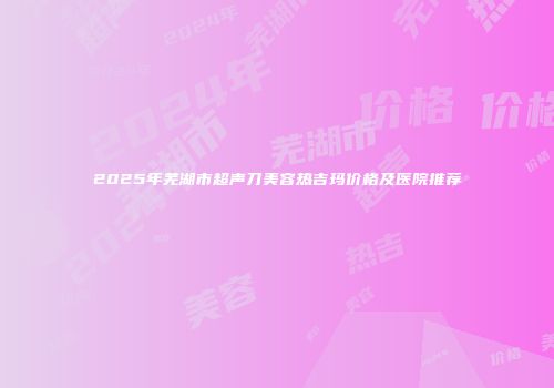 2025年芜湖市超声刀美容热吉玛价格及医院推荐