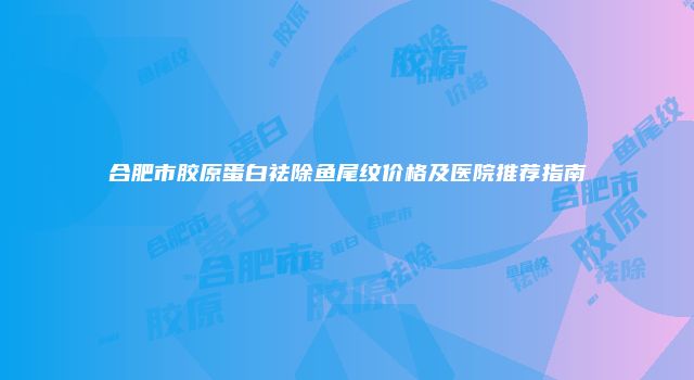 合肥市胶原蛋白祛除鱼尾纹价格及医院推荐指南