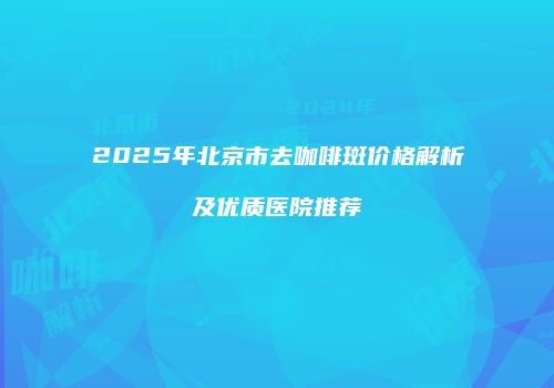 2025年北京市去咖啡斑价格解析及优质医院推荐