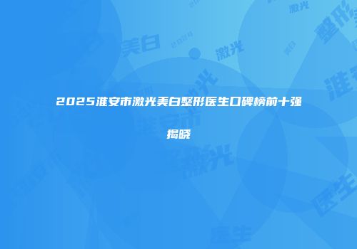 2025淮安市激光美白整形医生口碑榜前十强揭晓