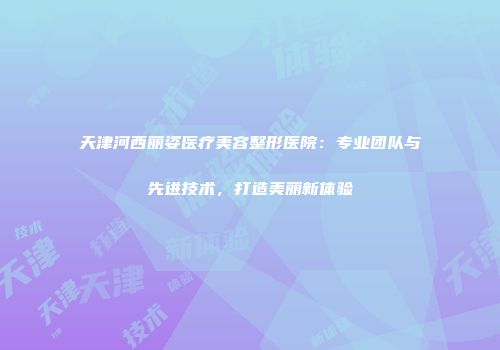 天津河西丽姿医疗美容整形医院：专业团队与先进技术，打造美丽新体验