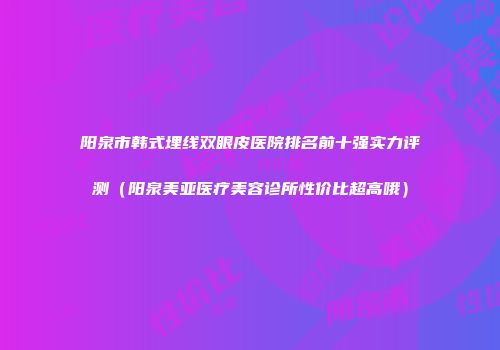 阳泉市韩式埋线双眼皮医院排名前十强实力评测（阳泉美亚医疗美容诊所性价比超高哦）