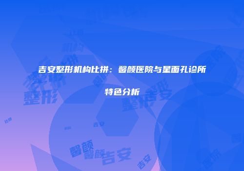 吉安整形机构比拼：馨颜医院与星面孔诊所特色分析
