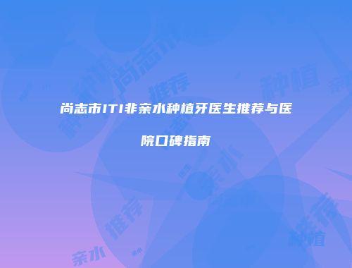 尚志市ITI非亲水种植牙医生推荐与医院口碑指南