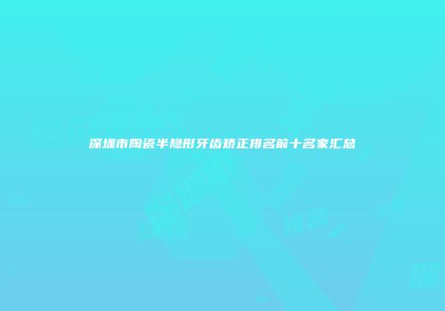 深圳市陶瓷半隐形牙齿矫正排名前十名家汇总