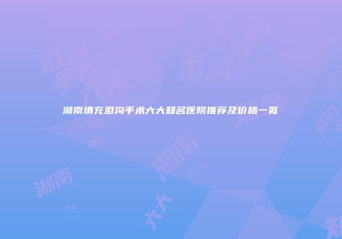 湖南填充泪沟手术六大知名医院推荐及价格一览