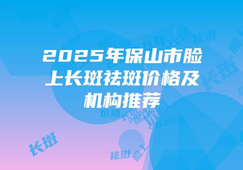 2025年保山市脸上长斑祛斑价格及机构推荐