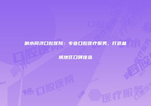 响水同济口腔医院：专业口腔医疗服务，打造盐城地区口碑佳选
