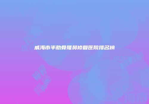 威海市半肋骨隆鼻修复医院排名榜