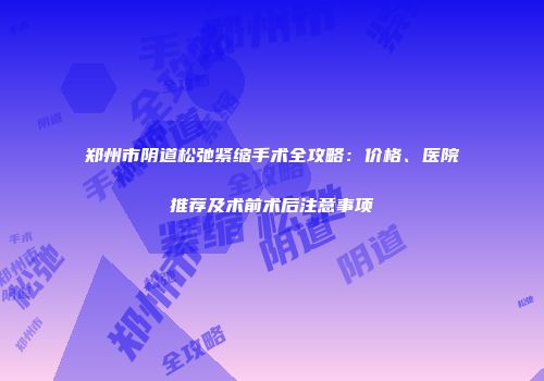 郑州市阴道松弛紧缩手术全攻略：价格、医院推荐及术前术后注意事项