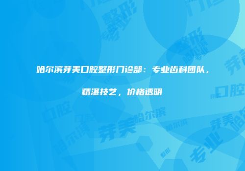 哈尔滨芽美口腔整形门诊部：专业齿科团队，精湛技艺，价格透明