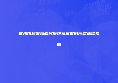 常州市瘦臀抽脂名医推荐与整形医院选择指南