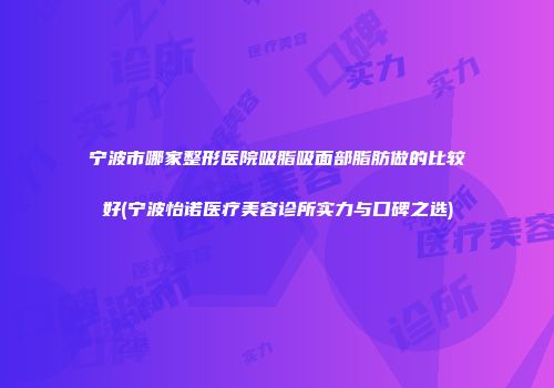 宁波市哪家整形医院吸脂吸面部脂肪做的比较好(宁波怡诺医疗美容诊所实力与口碑之选)