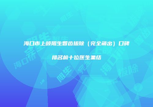 海口市上颌阻生智齿拔除（完全萌出）口碑排名前十位医生集结