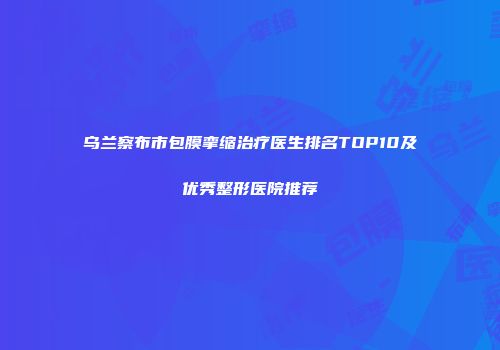 乌兰察布市包膜挛缩治疗医生排名TOP10及优秀整形医院推荐
