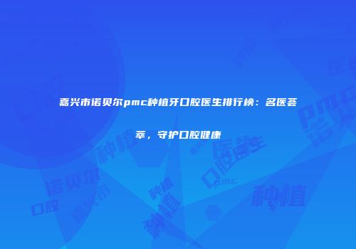 嘉兴市诺贝尔pmc种植牙口腔医生排行榜：名医荟萃，守护口腔健康