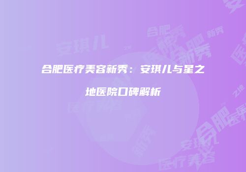 合肥医疗美容新秀：安琪儿与星之地医院口碑解析