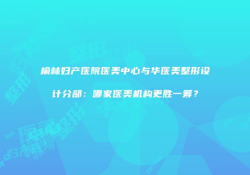 榆林妇产医院医美中心与华医美整形设计分部：哪家医美机构更胜一筹？