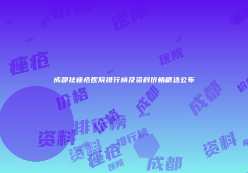 成都祛痤疮医院排行榜及资料价格精选公布