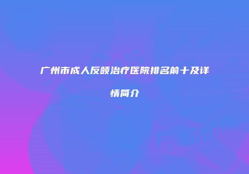 广州市成人反颌治疗医院排名前十及详情简介