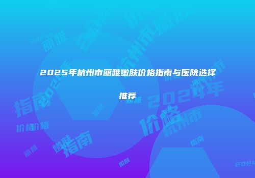 2025年杭州市丽雅嫩肤价格指南与医院选择推荐