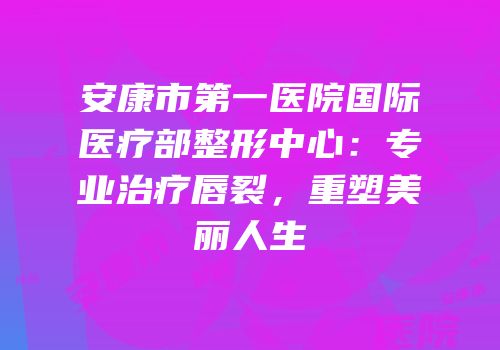 安康市第一医院国际医疗部整形中心：专业治疗唇裂，重塑美丽人生